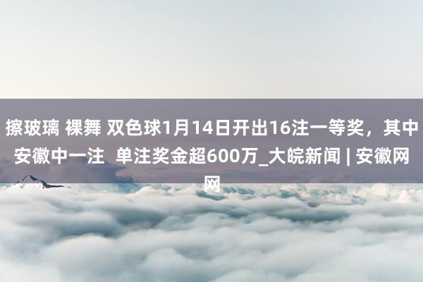 擦玻璃 裸舞 双色球1月14日开出16注一等奖，其中安徽中一注  单注奖金超600万_大皖新闻 | 安徽网