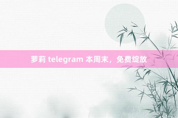 萝莉 telegram 本周末，免费绽放