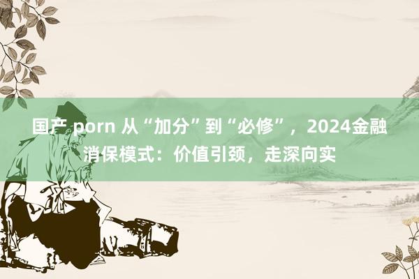 国产 porn 从“加分”到“必修”，2024金融消保模式：价值引颈，走深向实