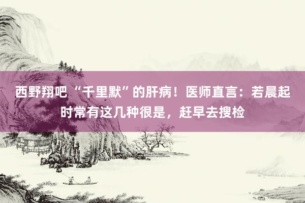 西野翔吧 “千里默”的肝病！医师直言：若晨起时常有这几种很是，赶早去搜检